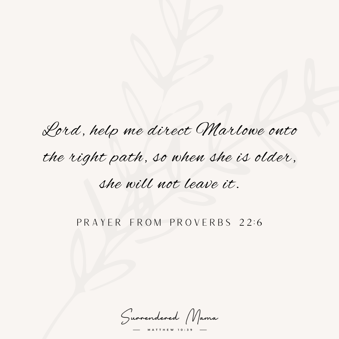 Lord, help me direct Marlowe onto the right path, so when she is older, she will not leave it. Prayer from Proverbs 22:6